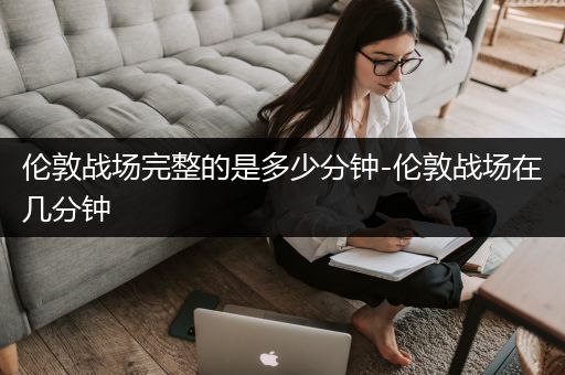 伦敦战场完整的是多少分钟-伦敦战场在几分钟